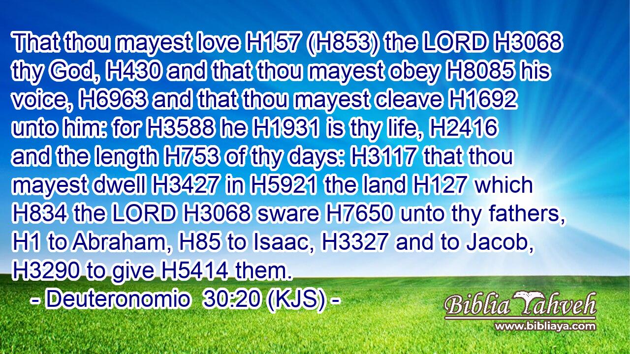 That thou mayest love H157 (H853) the LORD H3068 thy God, H430 and that thou mayest obey H8085 his voice, H6963 and that thou mayest cleave H1692 unto him: for H3588 he H1931 is thy life, H2416 and the length H753 of thy days: H3117 that thou mayest dwell H3427 in H5921 the land H127 which H834 the LORD H3068 sware H7650 unto thy fathers, H1 to Abraham, H85 to Isaac, H3327 and to Jacob, H3290 to give H5414 them.