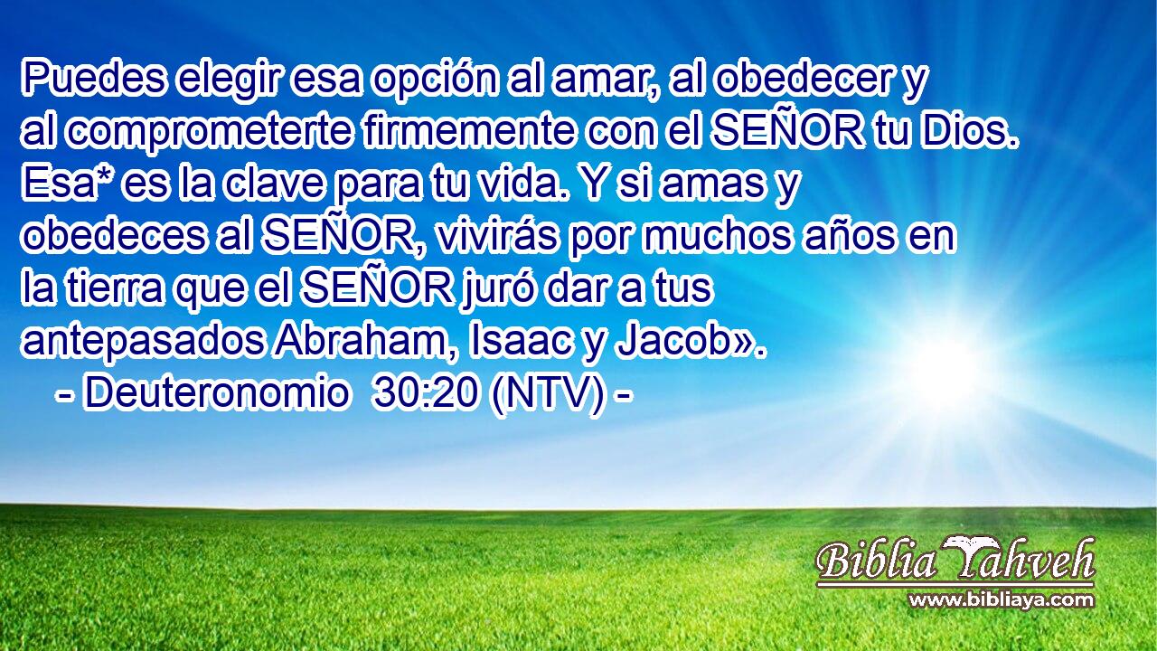 Puedes elegir esa opción al amar, al obedecer y al comprometerte firmemente con el SEÑOR tu Dios. Esa* es la clave para tu vida. Y si amas y obedeces al SEÑOR, vivirás por muchos años en la tierra que el SEÑOR juró dar a tus antepasados Abraham, Isaac y Jacob».