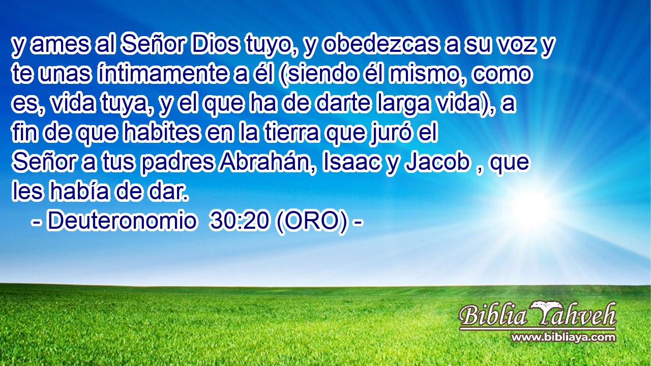  y ames al Señor Dios tuyo, y obedezcas a su voz y te unas íntimamente a él (siendo él mismo, como es, vida tuya, y el que ha de darte larga vida), a fin de que habites en la tierra que juró el Señor a tus padres Abrahán, Isaac y Jacob , que les había de dar. 