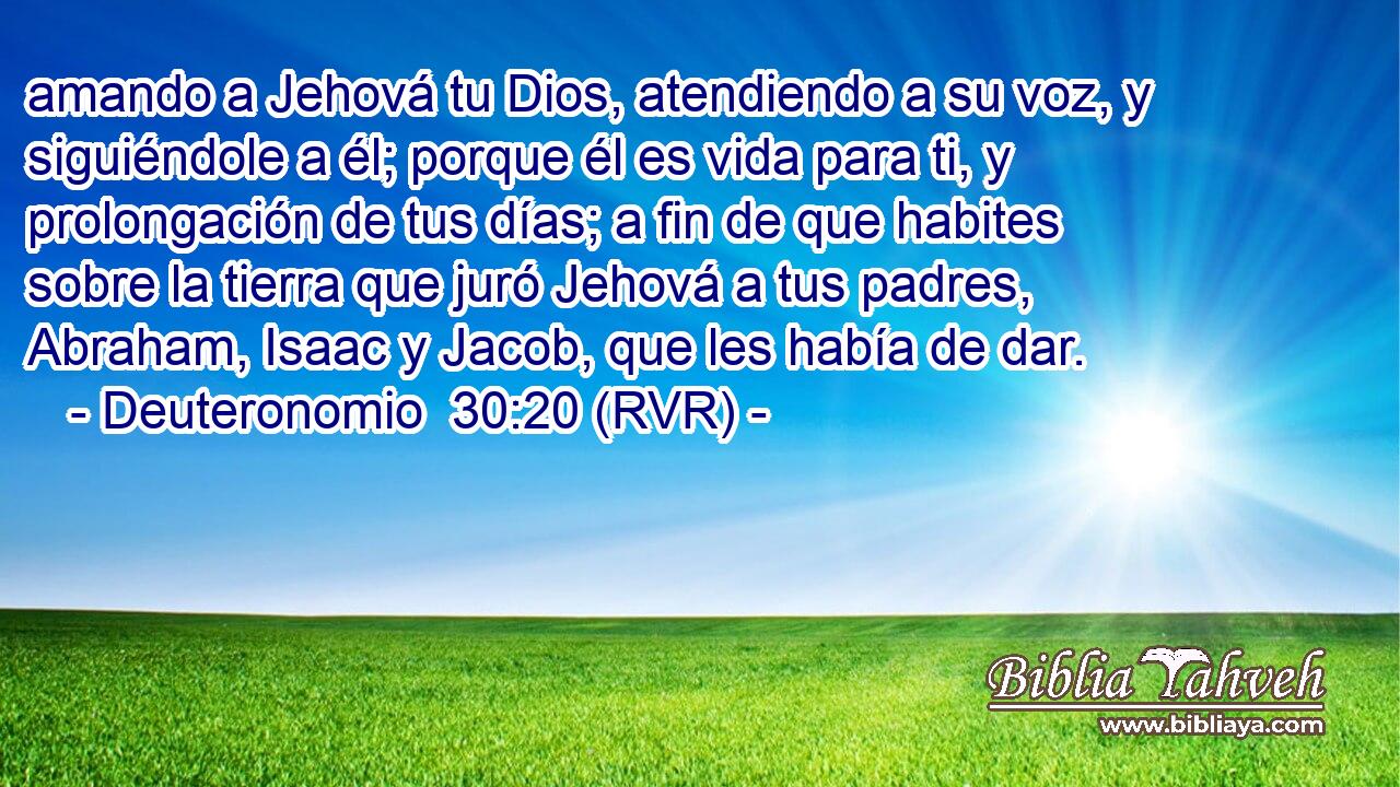 amando a Jehová tu Dios, atendiendo a su voz, y siguiéndole a él; porque él es vida para ti, y prolongación de tus días; a fin de que habites sobre la tierra que juró Jehová a tus padres, Abraham, Isaac y Jacob, que les había de dar.