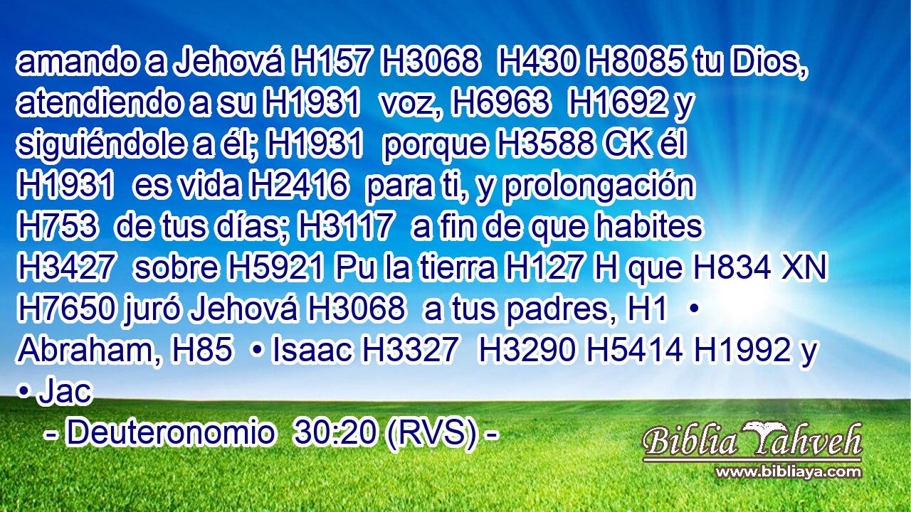 amando a Jehová H157 H3068  H430 H8085 tu Dios, atendiendo a su H1931  voz, H6963  H1692 y siguiéndole a él; H1931  porque H3588 CK él H1931  es vida H2416  para ti, y prolongación H753  de tus días; H3117  a fin de que habites H3427  sobre H5921 Pu la tierra H127 H que H834 XN H7650 juró Jehová H3068  a tus padres, H1  • Abraham, H85  • Isaac H3327  H3290 H5414 H1992 y • Jac