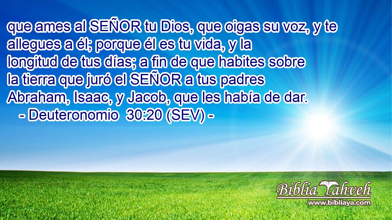 que ames al SEÑOR tu Dios, que oigas su voz, y te allegues a él; porque él es tu vida, y la longitud de tus días; a fin de que habites sobre la tierra que juró el SEÑOR a tus padres Abraham, Isaac, y Jacob, que les había de dar.