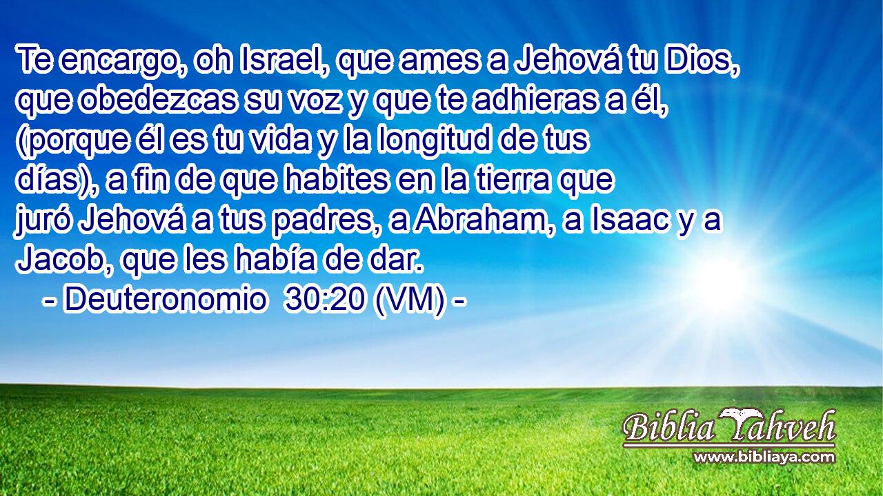 Te encargo, oh Israel, que ames a Jehová tu Dios, que obedezcas su voz y que te adhieras a él, (porque él es tu vida y la longitud de tus días), a fin de que habites en la tierra que juró Jehová a tus padres, a Abraham, a Isaac y a Jacob, que les había de dar. 