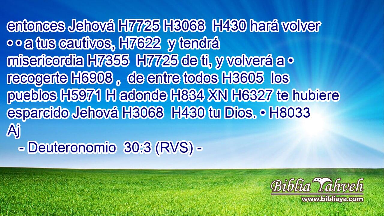 entonces Jehová H7725 H3068  H430 hará volver • • a tus cautivos, H7622  y tendrá misericordia H7355  H7725 de ti, y volverá a • recogerte H6908 ,  de entre todos H3605  los pueblos H5971 H adonde H834 XN H6327 te hubiere esparcido Jehová H3068  H430 tu Dios. • H8033 Aj 
