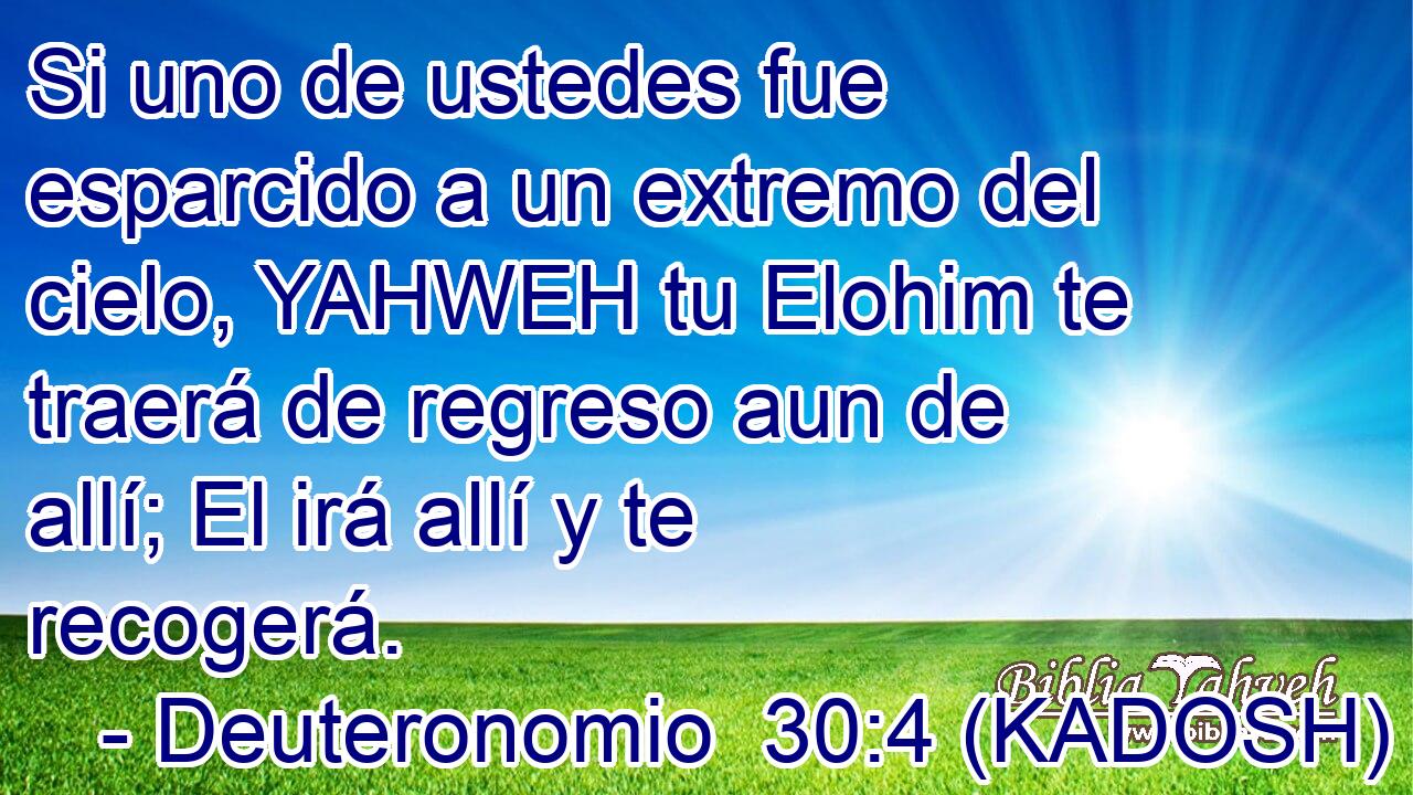  Si uno de ustedes fue esparcido a un extremo del cielo, YAHWEH tu Elohim te traerá de regreso aun de allí; El irá allí y te recogerá. 