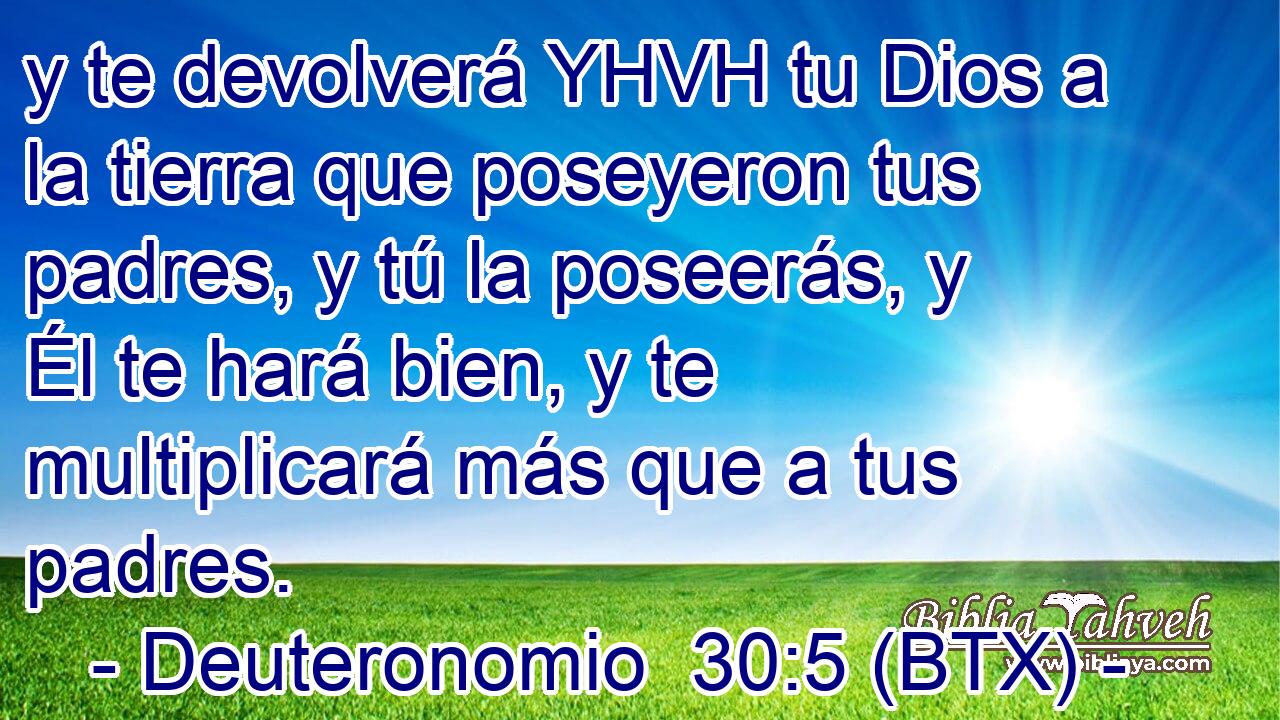 y te devolverá YHVH tu Dios a la tierra que poseyeron tus padres, y tú la poseerás, y Él te hará bien, y te multiplicará más que a tus padres.