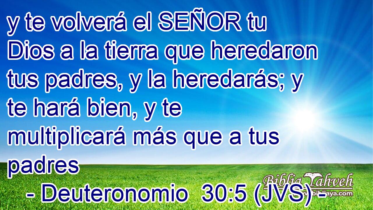 y te volverá el SEÑOR tu Dios a la tierra que heredaron tus padres, y la heredarás; y te hará bien, y te multiplicará más que a tus padres
