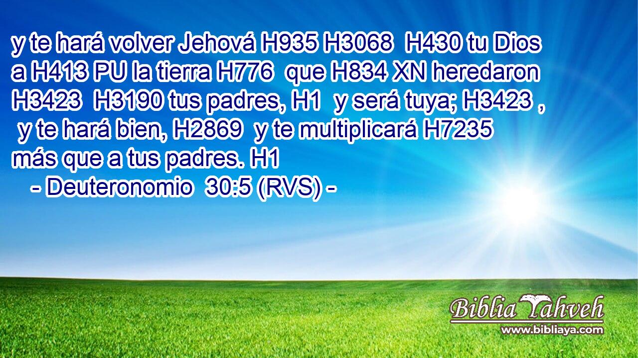 y te hará volver Jehová H935 H3068  H430 tu Dios a H413 PU la tierra H776  que H834 XN heredaron H3423  H3190 tus padres, H1  y será tuya; H3423 ,  y te hará bien, H2869  y te multiplicará H7235  más que a tus padres. H1  
