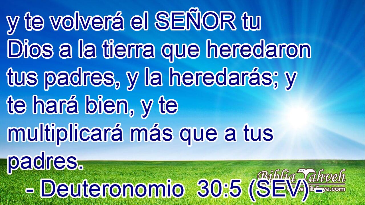 y te volverá el SEÑOR tu Dios a la tierra que heredaron tus padres, y la heredarás; y te hará bien, y te multiplicará más que a tus padres.