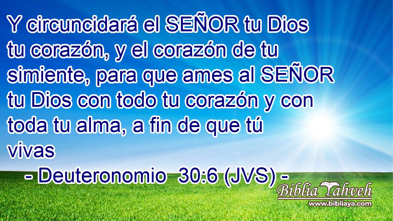 Y circuncidará el SEÑOR tu Dios tu corazón, y el corazón de tu simiente, para que ames al SEÑOR tu Dios con todo tu corazón y con toda tu alma, a fin de que tú vivas
