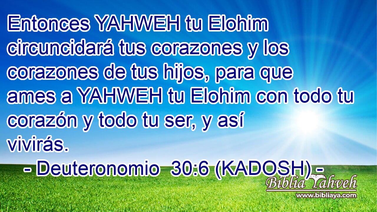  Entonces YAHWEH tu Elohim circuncidará tus corazones y los corazones de tus hijos, para que ames a YAHWEH tu Elohim con todo tu corazón y todo tu ser, y así vivirás. 