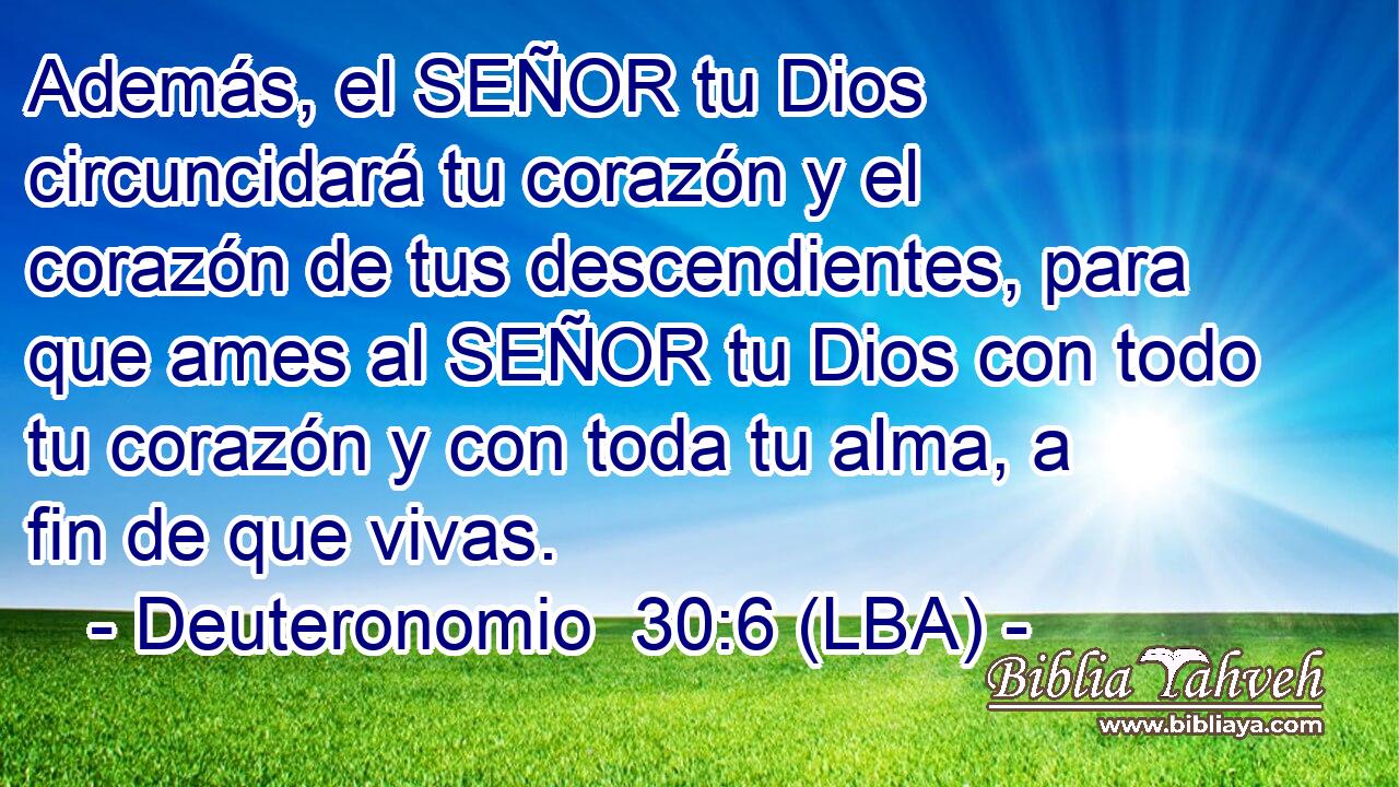 Además, el SEÑOR tu Dios circuncidará tu corazón y el corazón de tus descendientes, para que ames al SEÑOR tu Dios con todo tu corazón y con toda tu alma, a fin de que vivas.