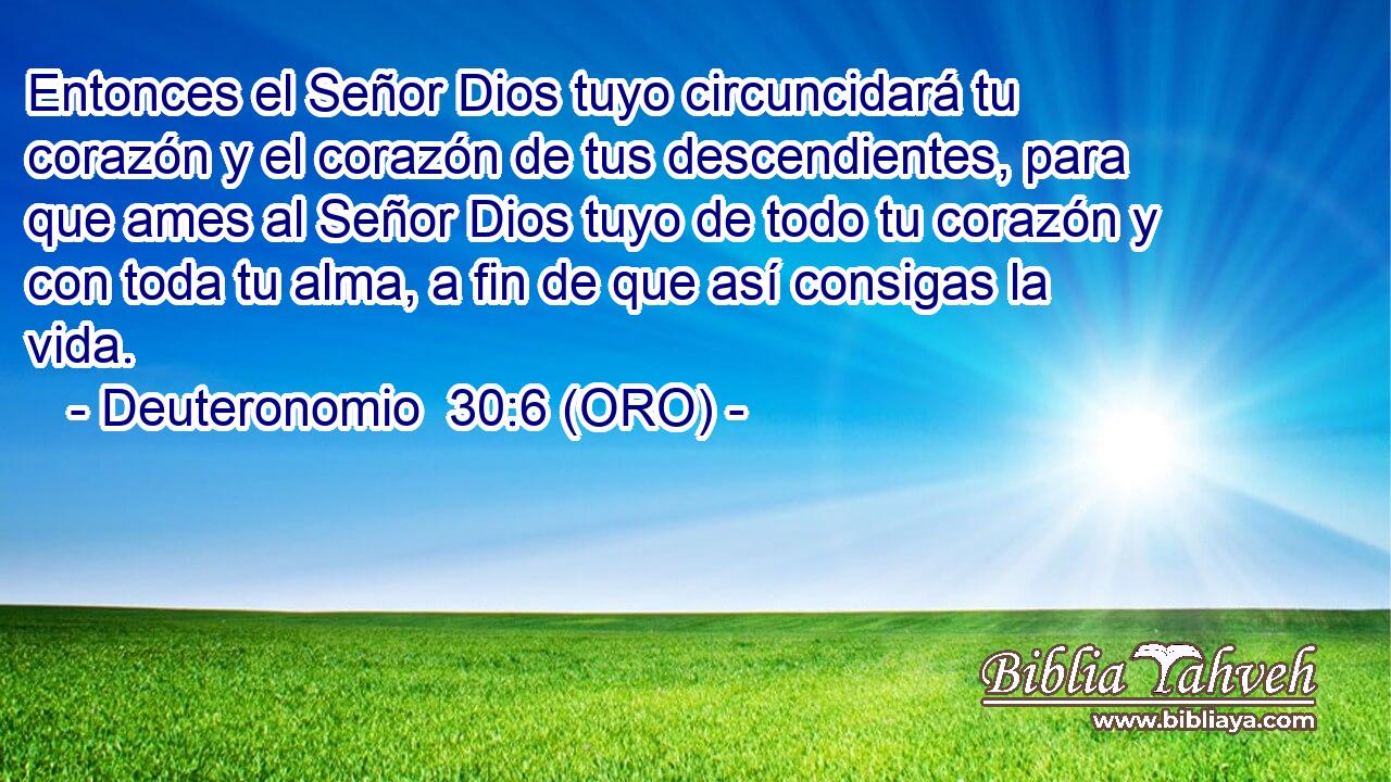  Entonces el Señor Dios tuyo circuncidará tu corazón y el corazón de tus descendientes, para que ames al Señor Dios tuyo de todo tu corazón y con toda tu alma, a fin de que así consigas la vida. 