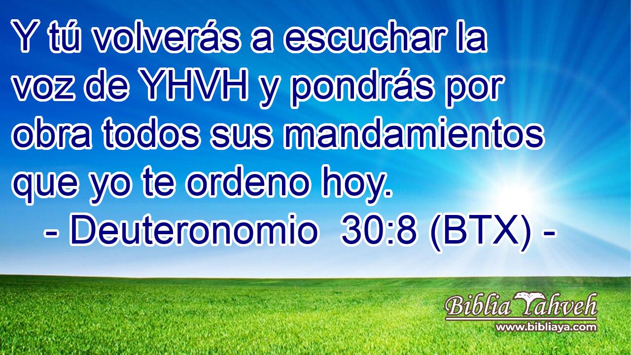 Y tú volverás a escuchar la voz de YHVH y pondrás por obra todos sus mandamientos que yo te ordeno hoy.