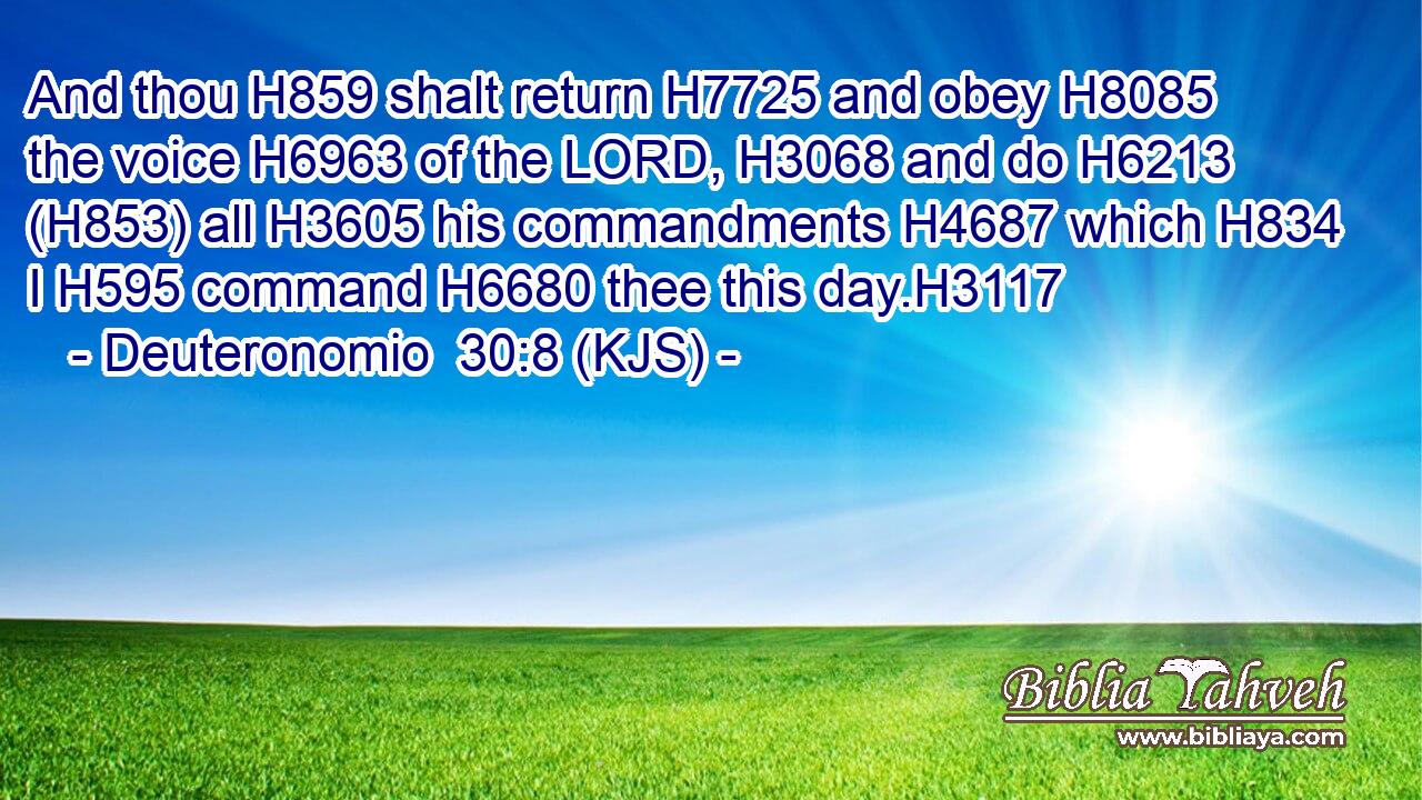 And thou H859 shalt return H7725 and obey H8085 the voice H6963 of the LORD, H3068 and do H6213 (H853) all H3605 his commandments H4687 which H834 I H595 command H6680 thee this day.H3117