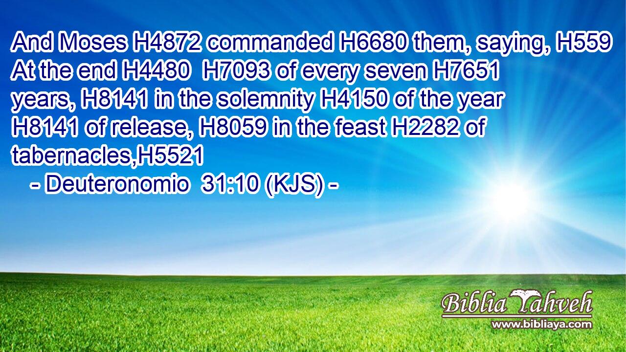 And Moses H4872 commanded H6680 them, saying, H559 At the end H4480  H7093 of every seven H7651 years, H8141 in the solemnity H4150 of the year H8141 of release, H8059 in the feast H2282 of tabernacles,H5521