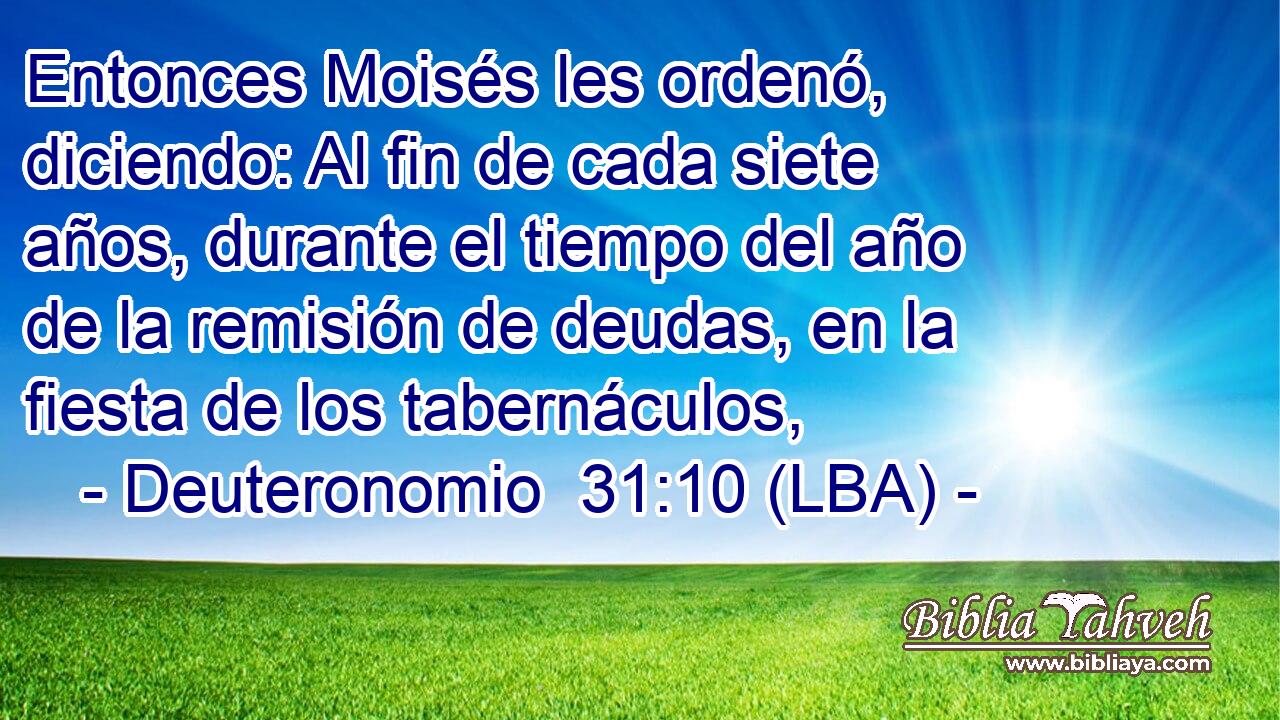 Entonces Moisés les ordenó, diciendo: Al fin de cada siete años, durante el tiempo del año de la remisión de deudas, en la fiesta de los tabernáculos,