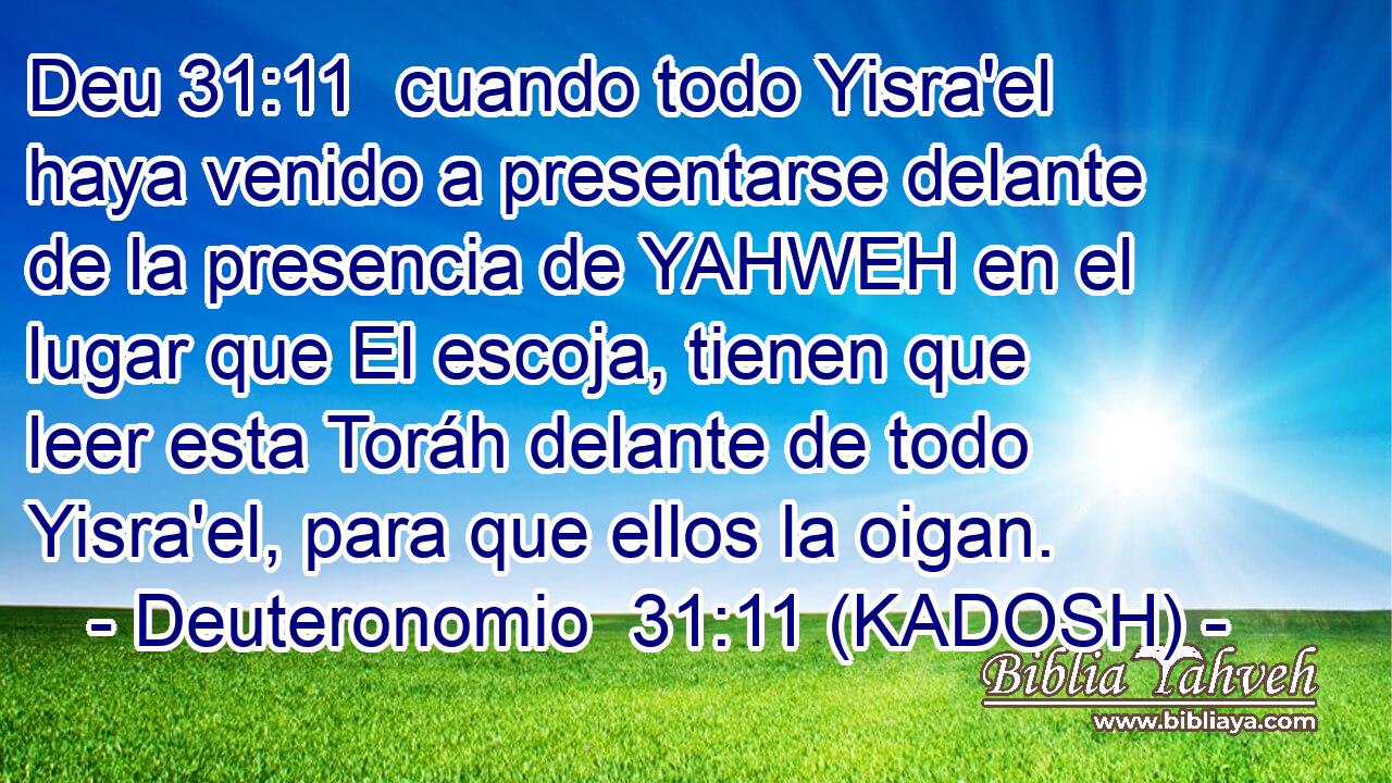  cuando todo Yisra'el haya venido a presentarse delante de la presencia de YAHWEH en el lugar que El escoja, tienen que leer esta Toráh delante de todo Yisra'el, para que ellos la oigan. 