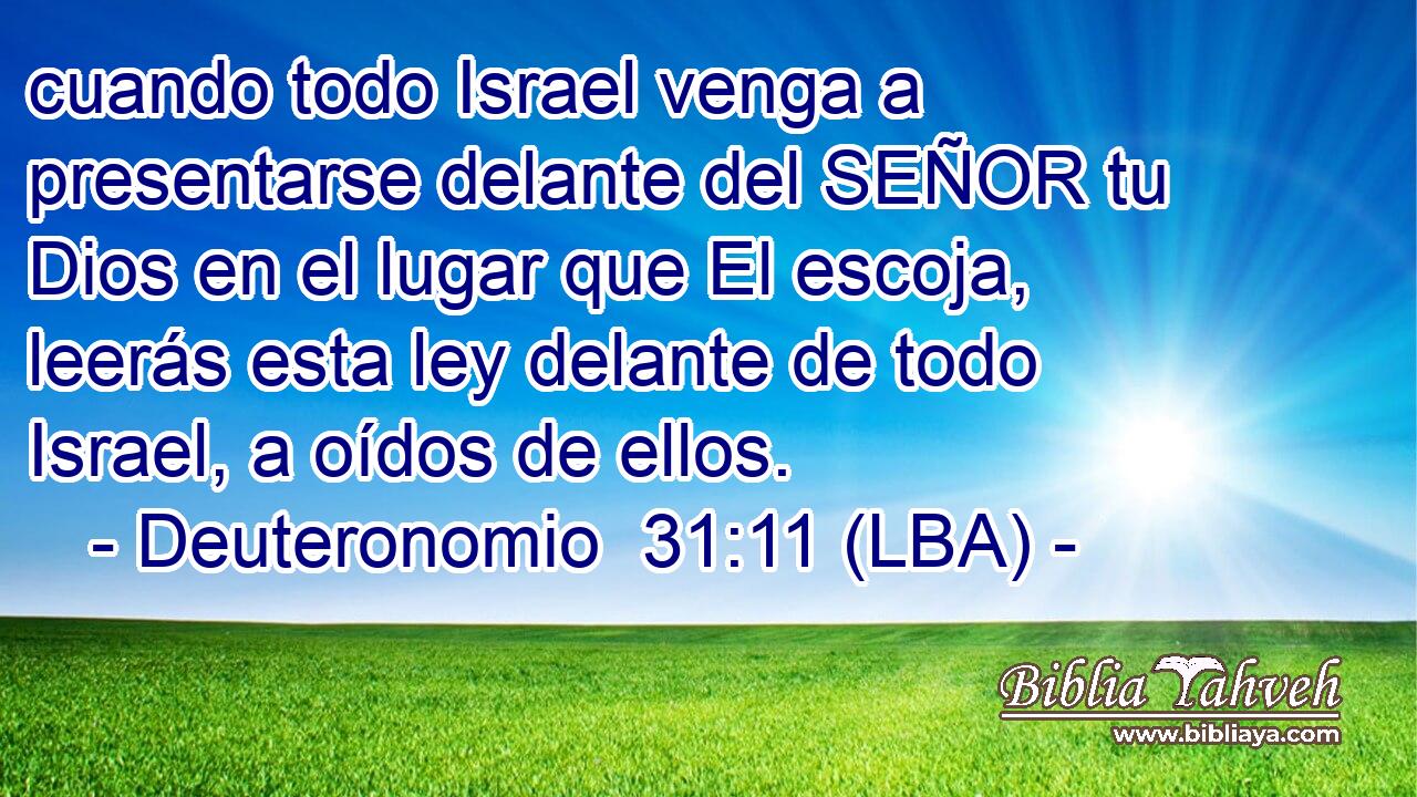 cuando todo Israel venga a presentarse delante del SEÑOR tu Dios en el lugar que El escoja, leerás esta ley delante de todo Israel, a oídos de ellos.