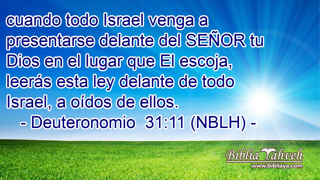  cuando todo Israel venga a presentarse delante del SEÑOR tu Dios en el lugar que El escoja, leerás esta ley delante de todo Israel, a oídos de ellos. 