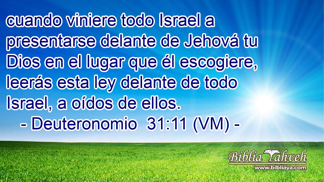  cuando viniere todo Israel a presentarse delante de Jehová tu Dios en el lugar que él escogiere, leerás esta ley delante de todo Israel, a oídos de ellos. 