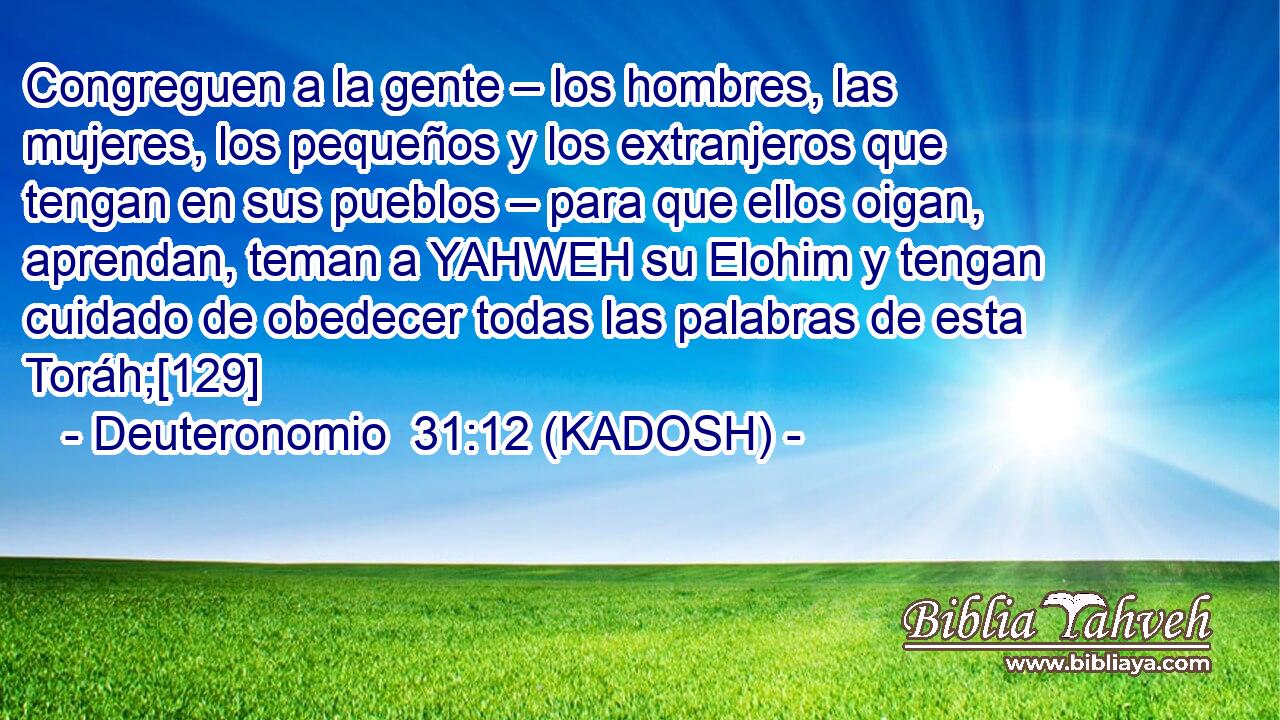  Congreguen a la gente – los hombres, las mujeres, los pequeños y los extranjeros que tengan en sus pueblos – para que ellos oigan, aprendan, teman a YAHWEH su Elohim y tengan cuidado de obedecer todas las palabras de esta Toráh;[129] 
