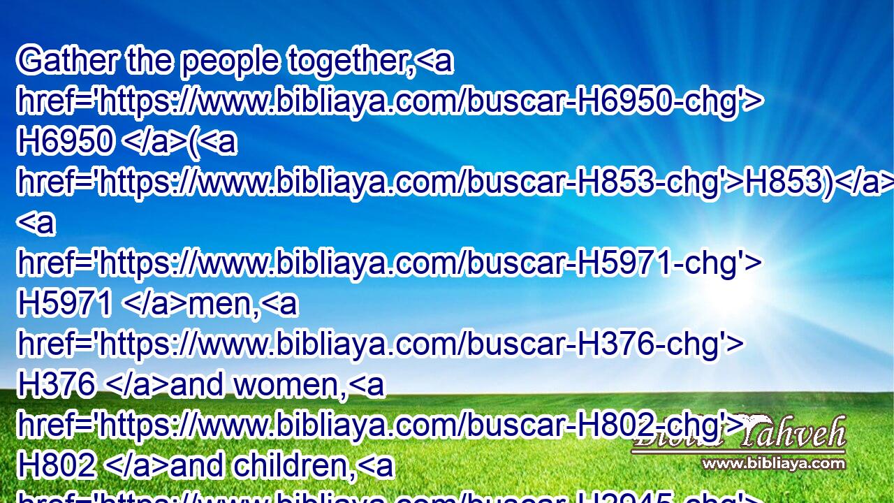 Gather the people together, H6950 (H853)  H5971 men, H376 and women, H802 and children, H2945 and thy stranger H1616 that H834 is within thy gates, H8179 that H4616 they may hear, H8085 and that H4616 they may learn, H3925 and fear H3372 (H853) the LORD H3068 your God, H430 and observe H8104 to do H6213 (H853) all H3605 the words H1697 of this H2063 law:H8451