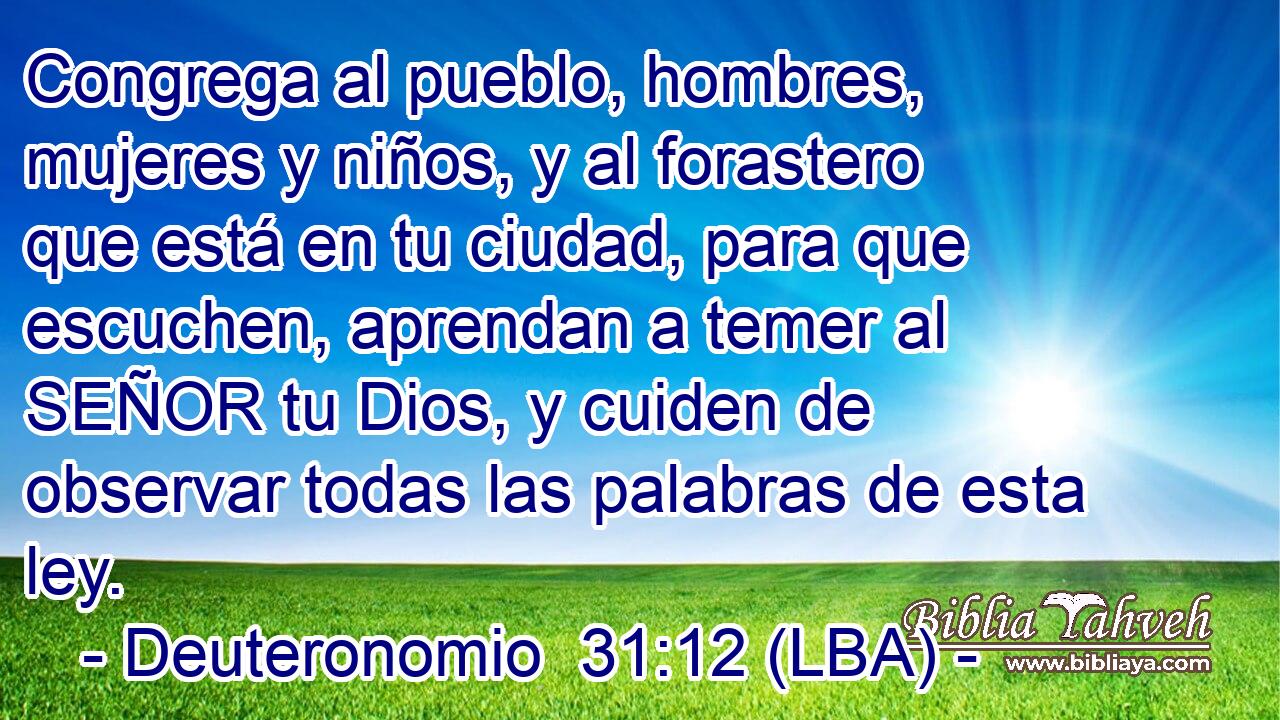 Congrega al pueblo, hombres, mujeres y niños, y al forastero que está en tu ciudad, para que escuchen, aprendan a temer al SEÑOR tu Dios, y cuiden de observar todas las palabras de esta ley.