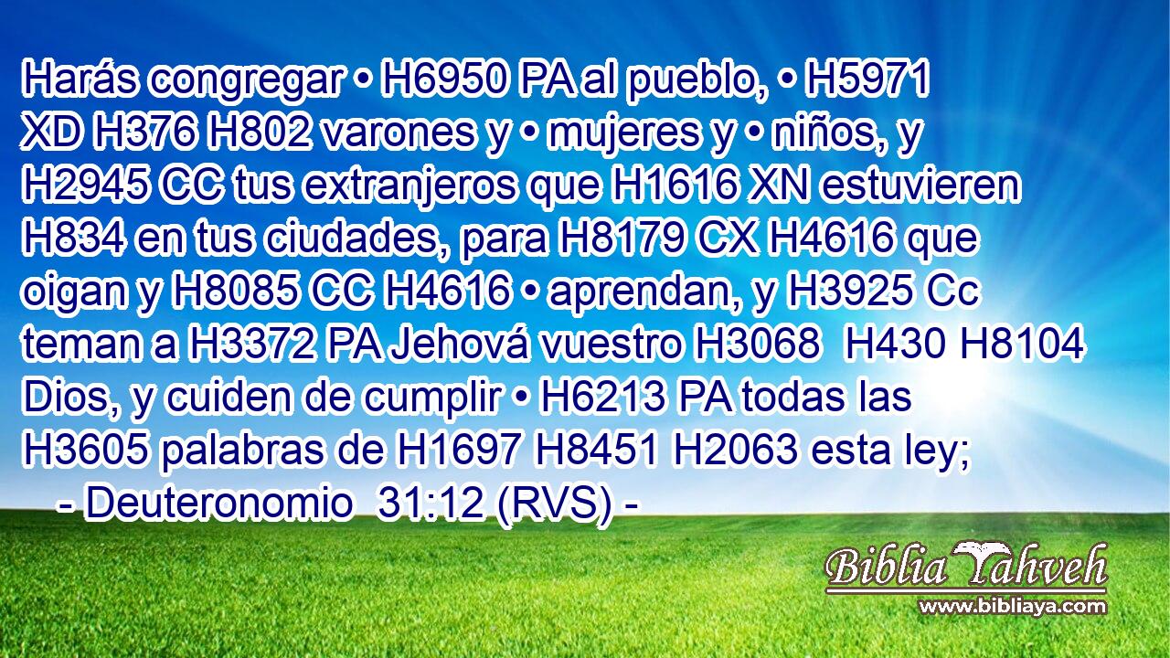Harás congregar • H6950 PA al pueblo, • H5971 XD H376 H802 varones y • mujeres y • niños, y H2945 CC tus extranjeros que H1616 XN estuvieren H834 en tus ciudades, para H8179 CX H4616 que oigan y H8085 CC H4616 • aprendan, y H3925 Cc teman a H3372 PA Jehová vuestro H3068  H430 H8104 Dios, y cuiden de cumplir • H6213 PA todas las H3605 palabras de H1697 H8451 H2063 esta ley; 