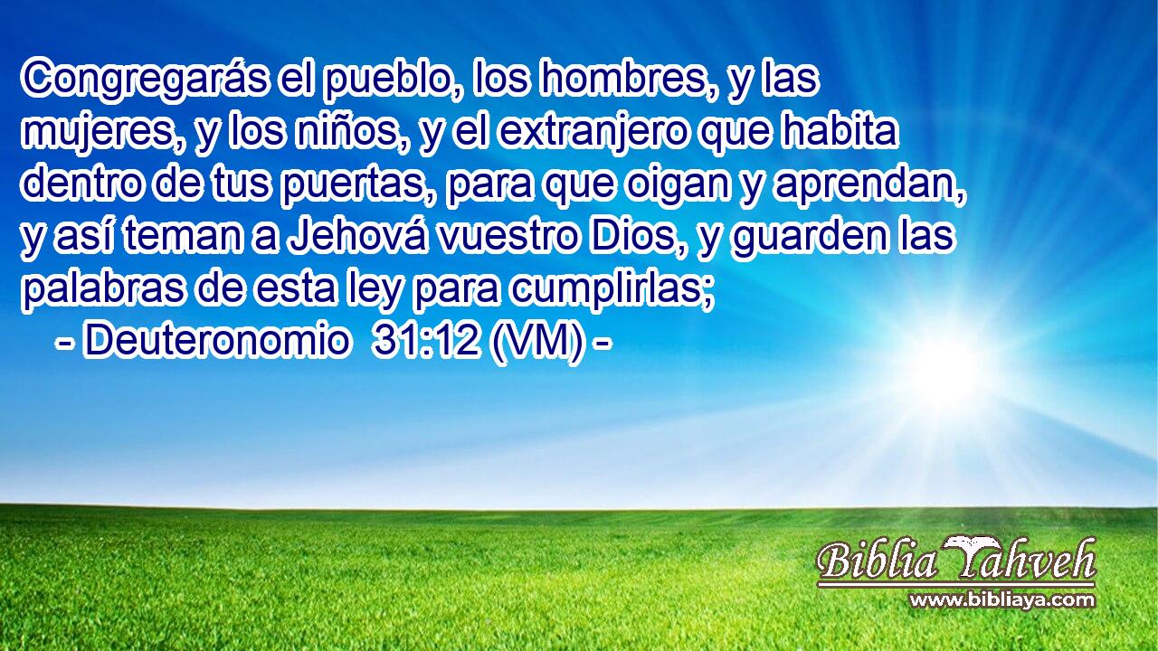 Congregarás el pueblo, los hombres, y las mujeres, y los niños, y el extranjero que habita dentro de tus puertas, para que oigan y aprendan, y así teman a Jehová vuestro Dios, y guarden las palabras de esta ley para cumplirlas; 
