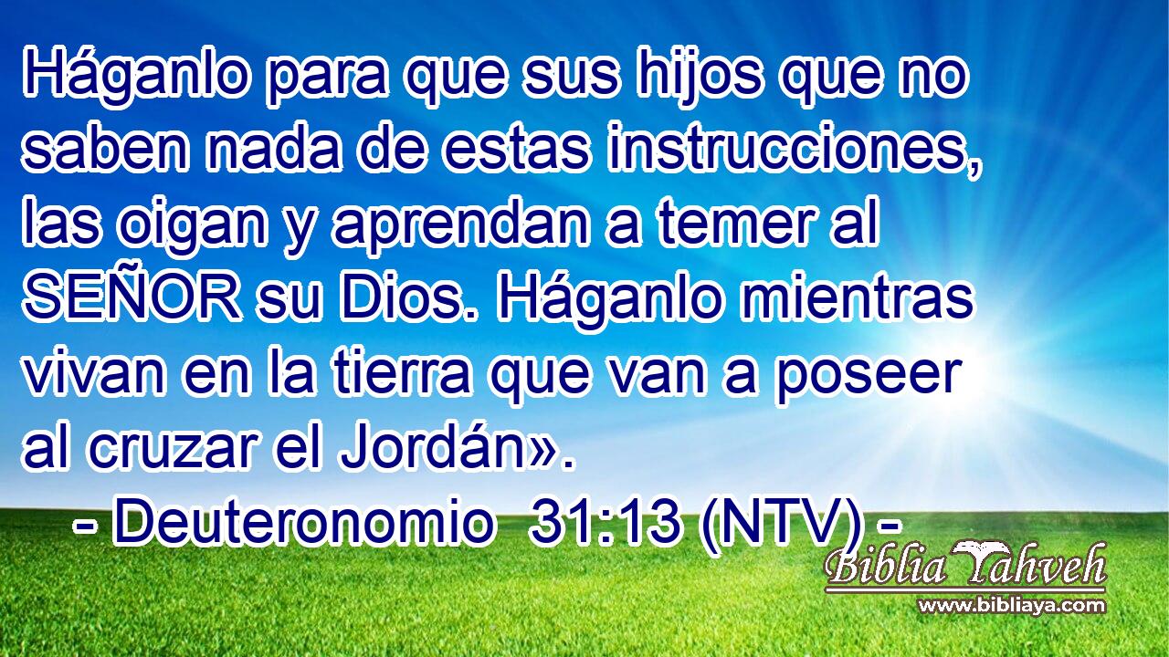 Háganlo para que sus hijos que no saben nada de estas instrucciones, las oigan y aprendan a temer al SEÑOR su Dios. Háganlo mientras vivan en la tierra que van a poseer al cruzar el Jordán».