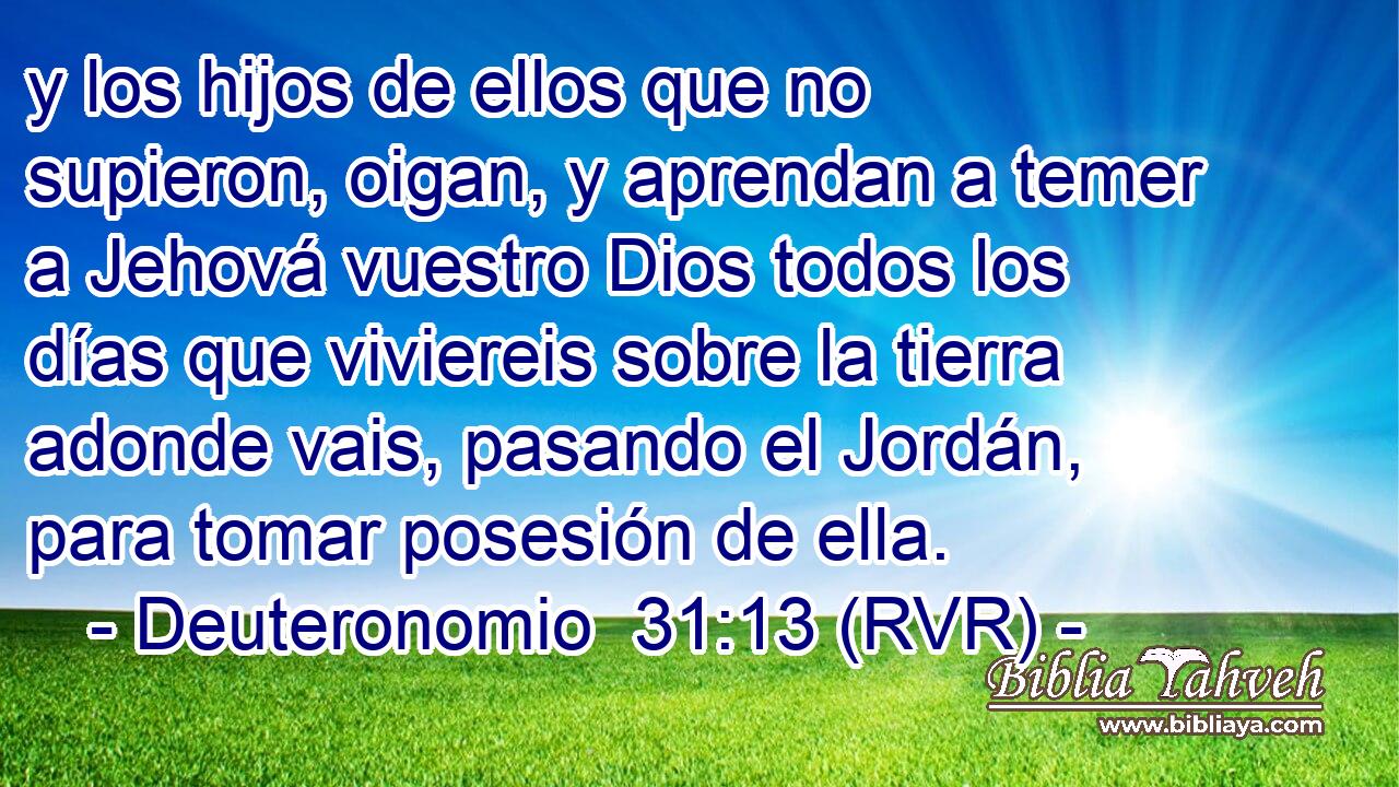 y los hijos de ellos que no supieron, oigan, y aprendan a temer a Jehová vuestro Dios todos los días que viviereis sobre la tierra adonde vais, pasando el Jordán, para tomar posesión de ella.