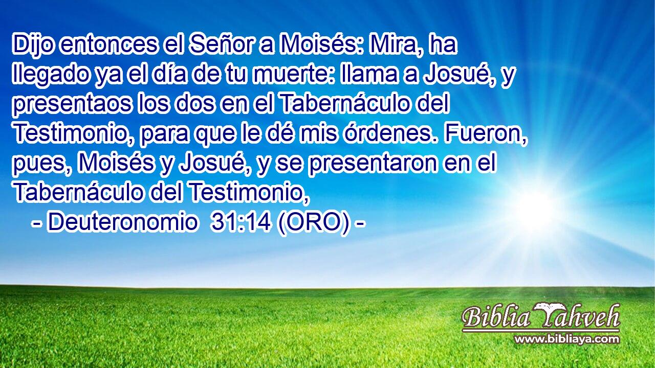  Dijo entonces el Señor a Moisés: Mira, ha llegado ya el día de tu muerte: llama a Josué, y presentaos los dos en el Tabernáculo del Testimonio, para que le dé mis órdenes. Fueron, pues, Moisés y Josué, y se presentaron en el Tabernáculo del Testimonio, 