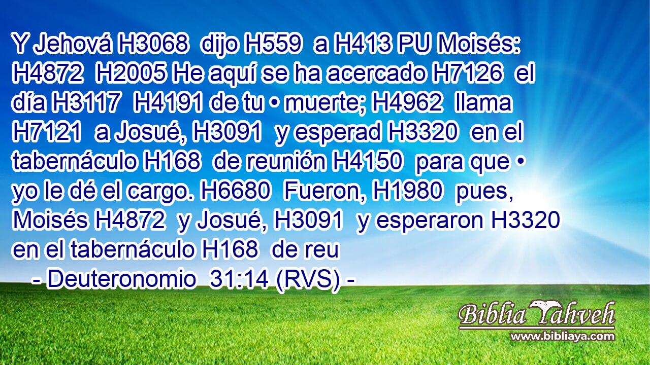 Y Jehová H3068  dijo H559  a H413 PU Moisés: H4872  H2005 He aquí se ha acercado H7126  el día H3117  H4191 de tu • muerte; H4962  llama H7121  a Josué, H3091  y esperad H3320  en el tabernáculo H168  de reunión H4150  para que • yo le dé el cargo. H6680  Fueron, H1980  pues, Moisés H4872  y Josué, H3091  y esperaron H3320  en el tabernáculo H168  de reu