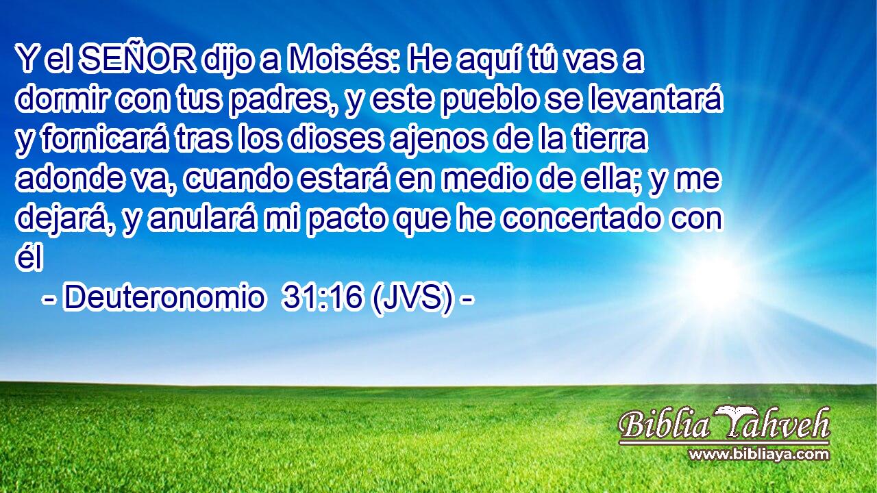 Y el SEÑOR dijo a Moisés: He aquí tú vas a dormir con tus padres, y este pueblo se levantará y fornicará tras los dioses ajenos de la tierra adonde va, cuando estará en medio de ella; y me dejará, y anulará mi pacto que he concertado con él