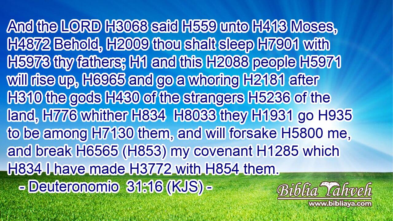 And the LORD H3068 said H559 unto H413 Moses, H4872 Behold, H2009 thou shalt sleep H7901 with H5973 thy fathers; H1 and this H2088 people H5971 will rise up, H6965 and go a whoring H2181 after H310 the gods H430 of the strangers H5236 of the land, H776 whither H834  H8033 they H1931 go H935 to be among H7130 them, and will forsake H5800 me, and break H6565 (H853) my covenant H1285 which H834 I have made H3772 with H854 them.