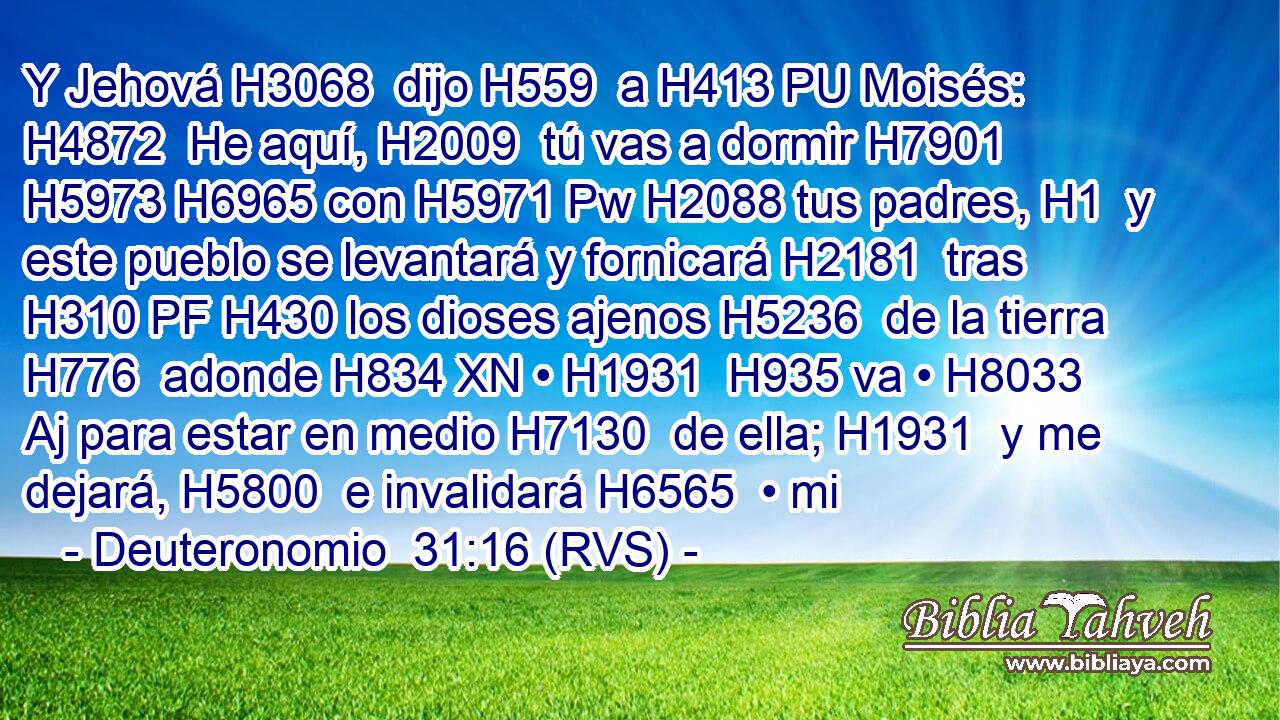 Y Jehová H3068  dijo H559  a H413 PU Moisés: H4872  He aquí, H2009  tú vas a dormir H7901  H5973 H6965 con H5971 Pw H2088 tus padres, H1  y este pueblo se levantará y fornicará H2181  tras H310 PF H430 los dioses ajenos H5236  de la tierra H776  adonde H834 XN • H1931  H935 va • H8033 Aj para estar en medio H7130  de ella; H1931  y me dejará, H5800  e invalidará H6565  • mi