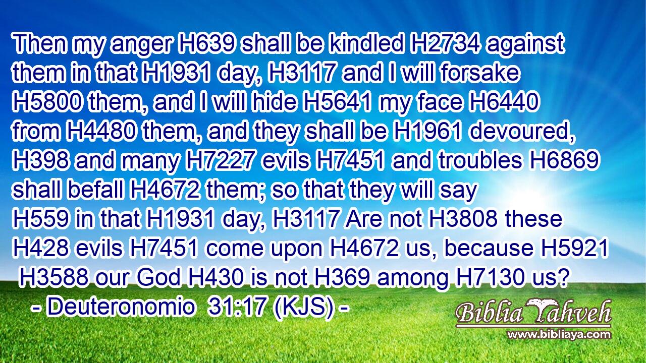 Then my anger H639 shall be kindled H2734 against them in that H1931 day, H3117 and I will forsake H5800 them, and I will hide H5641 my face H6440 from H4480 them, and they shall be H1961 devoured, H398 and many H7227 evils H7451 and troubles H6869 shall befall H4672 them; so that they will say H559 in that H1931 day, H3117 Are not H3808 these H428 evils H7451 come upon H4672 us, because H5921  H3588 our God H430 is not H369 among H7130 us?