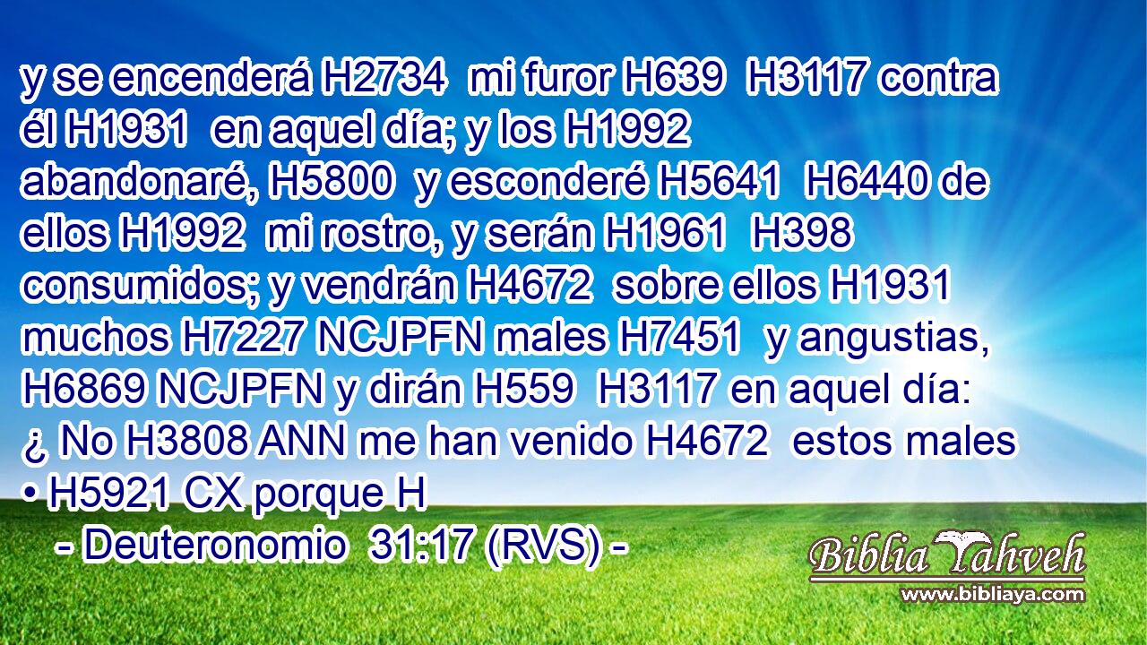 y se encenderá H2734  mi furor H639  H3117 contra él H1931  en aquel día; y los H1992  abandonaré, H5800  y esconderé H5641  H6440 de ellos H1992  mi rostro, y serán H1961  H398 consumidos; y vendrán H4672  sobre ellos H1931  muchos H7227 NCJPFN males H7451  y angustias, H6869 NCJPFN y dirán H559  H3117 en aquel día: ¿ No H3808 ANN me han venido H4672  estos males • H5921 CX porque H