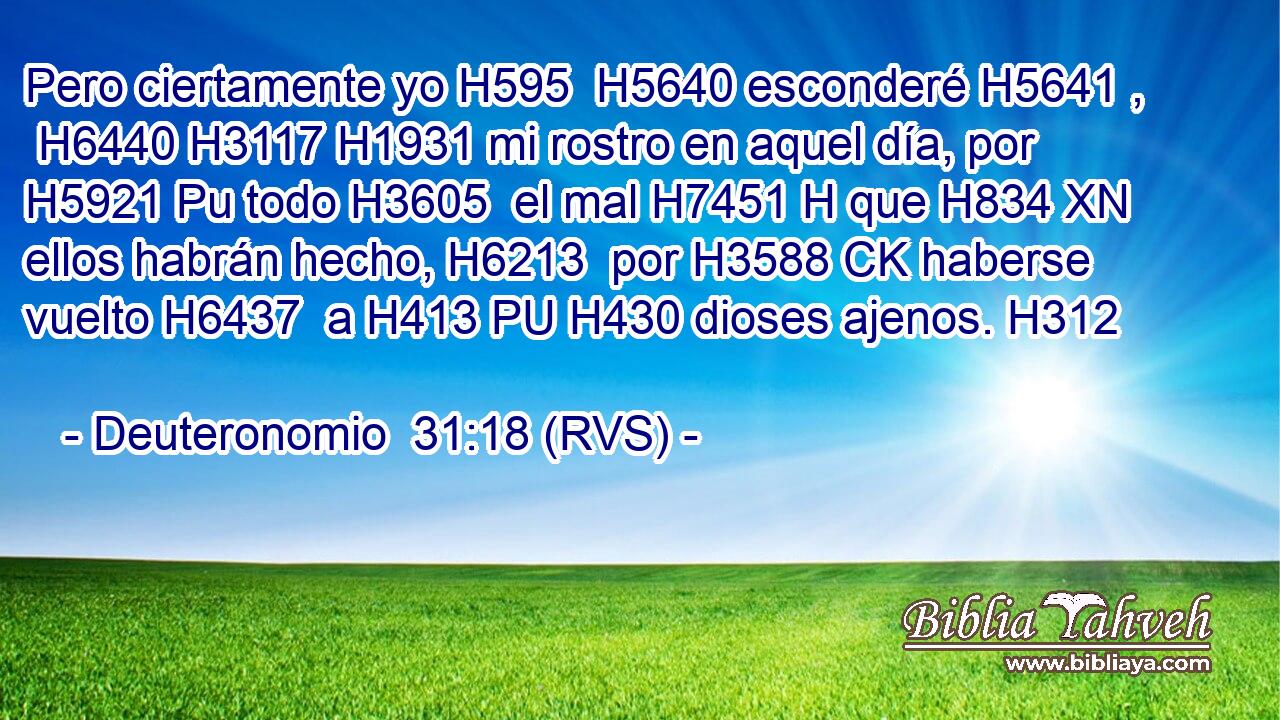Pero ciertamente yo H595  H5640 esconderé H5641 ,  H6440 H3117 H1931 mi rostro en aquel día, por H5921 Pu todo H3605  el mal H7451 H que H834 XN ellos habrán hecho, H6213  por H3588 CK haberse vuelto H6437  a H413 PU H430 dioses ajenos. H312  