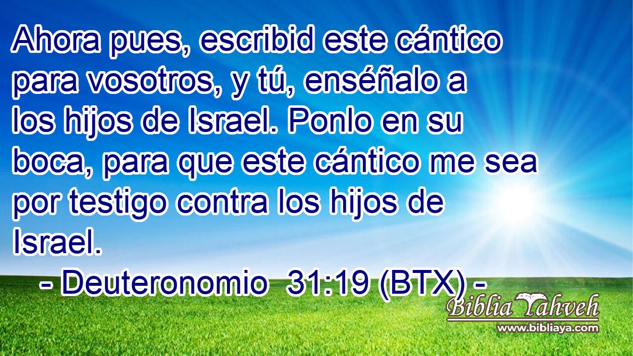 Ahora pues, escribid este cántico para vosotros, y tú, enséñalo a los hijos de Israel. Ponlo en su boca, para que este cántico me sea por testigo contra los hijos de Israel.