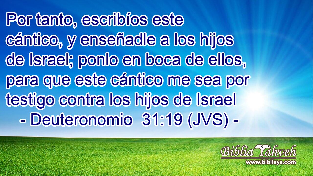 Por tanto, escribíos este cántico, y enseñadle a los hijos de Israel; ponlo en boca de ellos, para que este cántico me sea por testigo contra los hijos de Israel