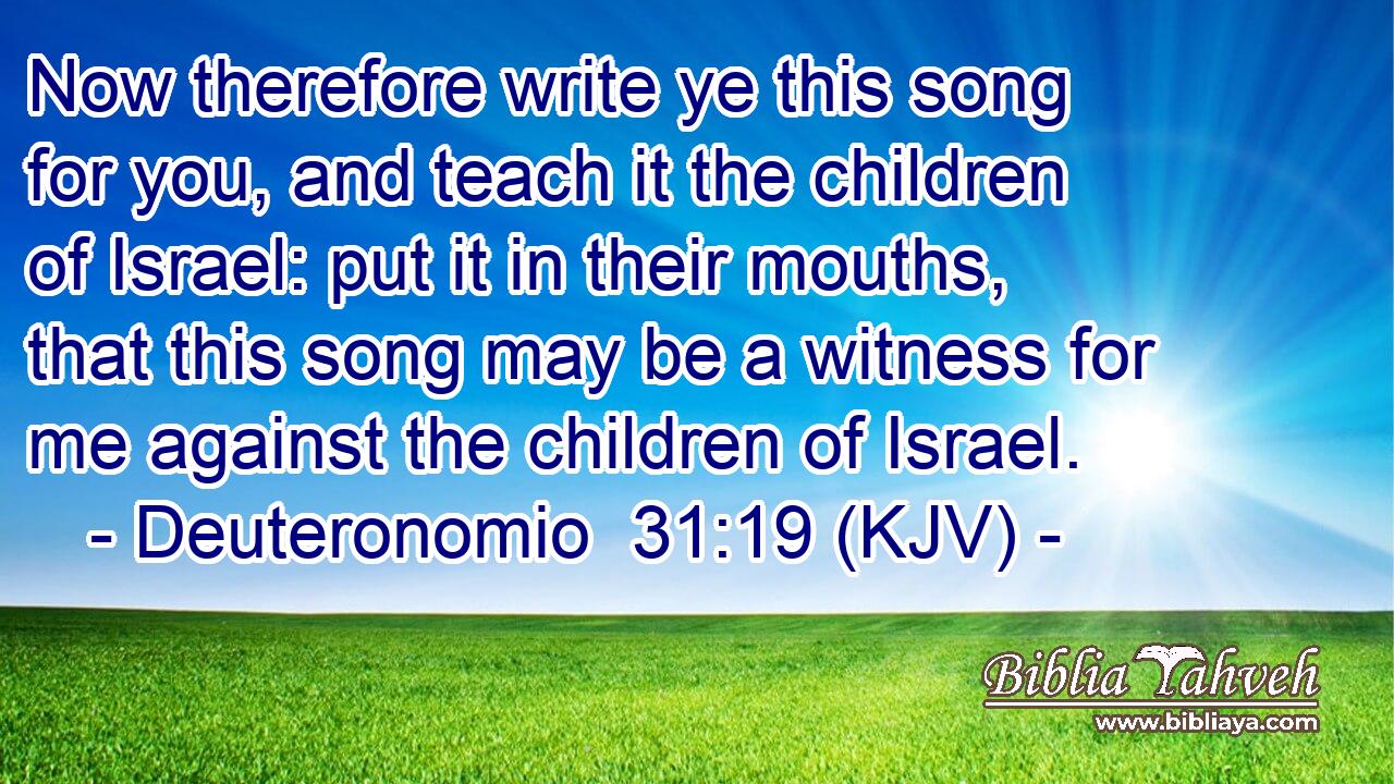 Now therefore write ye this song for you, and teach it the children of Israel: put it in their mouths, that this song may be a witness for me against the children of Israel.