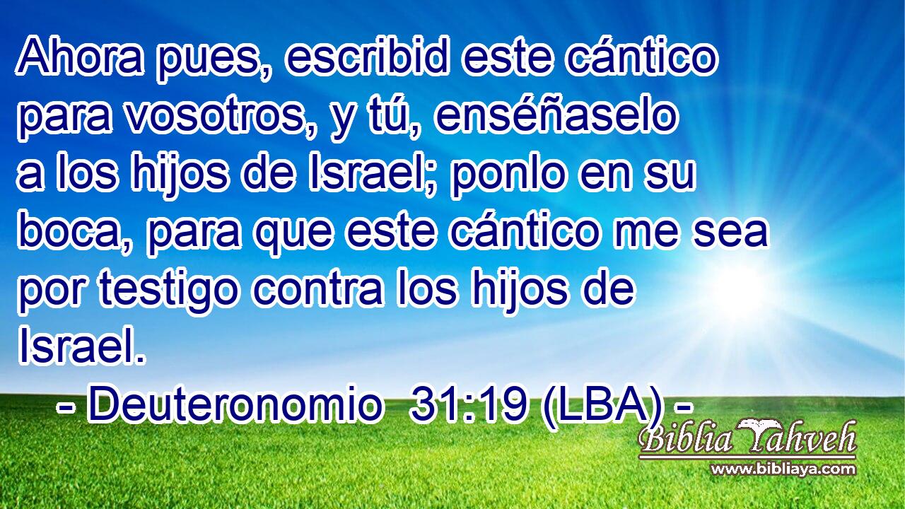 Ahora pues, escribid este cántico para vosotros, y tú, enséñaselo a los hijos de Israel; ponlo en su boca, para que este cántico me sea por testigo contra los hijos de Israel.