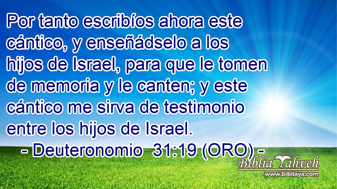  Por tanto escribíos ahora este cántico, y enseñádselo a los hijos de Israel, para que le tomen de memoria y le canten; y este cántico me sirva de testimonio entre los hijos de Israel. 