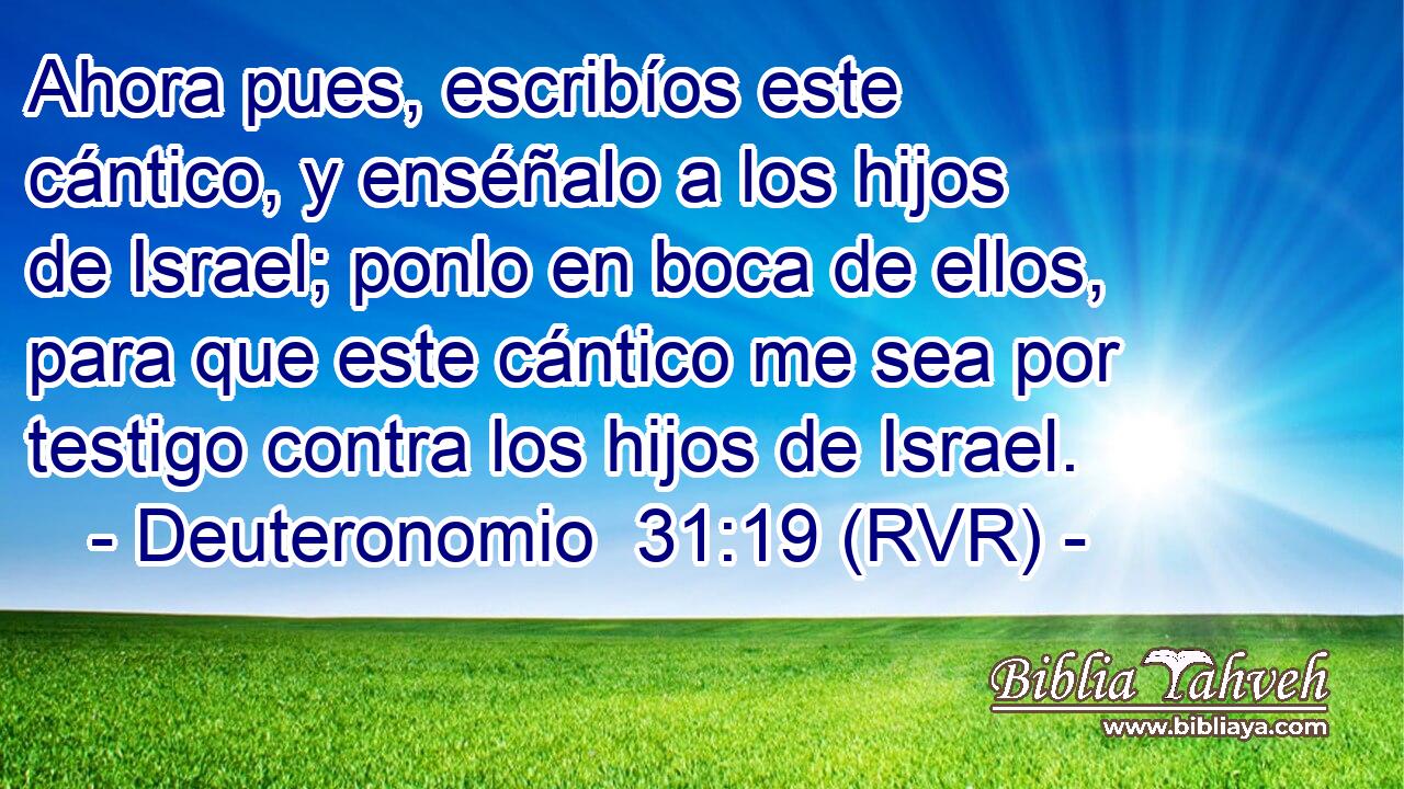 Ahora pues, escribíos este cántico, y enséñalo a los hijos de Israel; ponlo en boca de ellos, para que este cántico me sea por testigo contra los hijos de Israel.