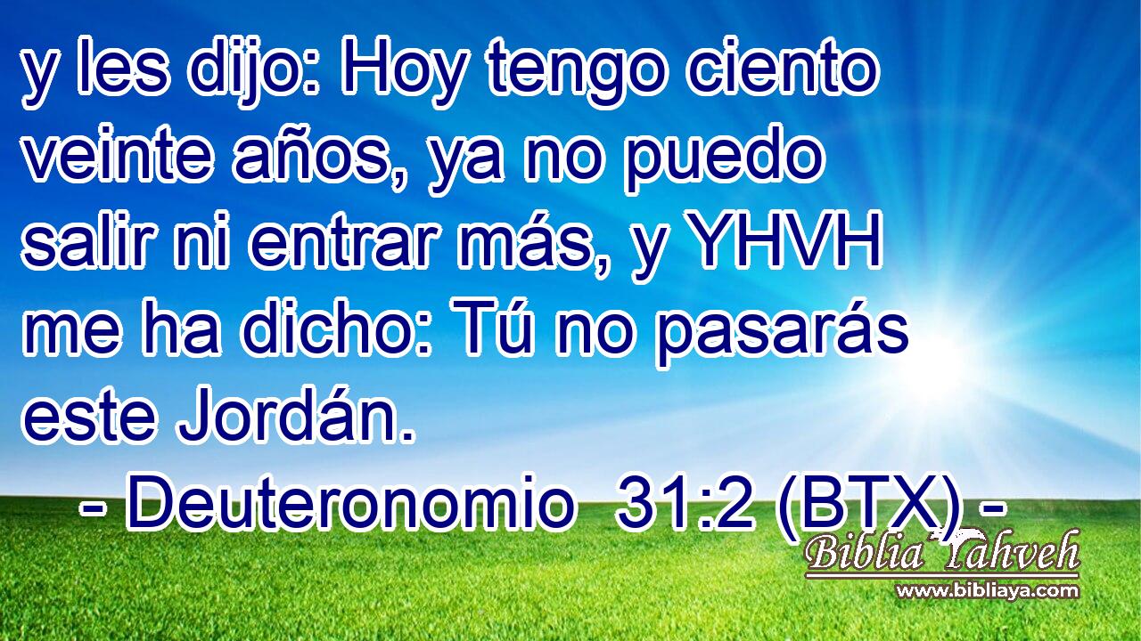 y les dijo: Hoy tengo ciento veinte años, ya no puedo salir ni entrar más, y YHVH me ha dicho: Tú no pasarás este Jordán.