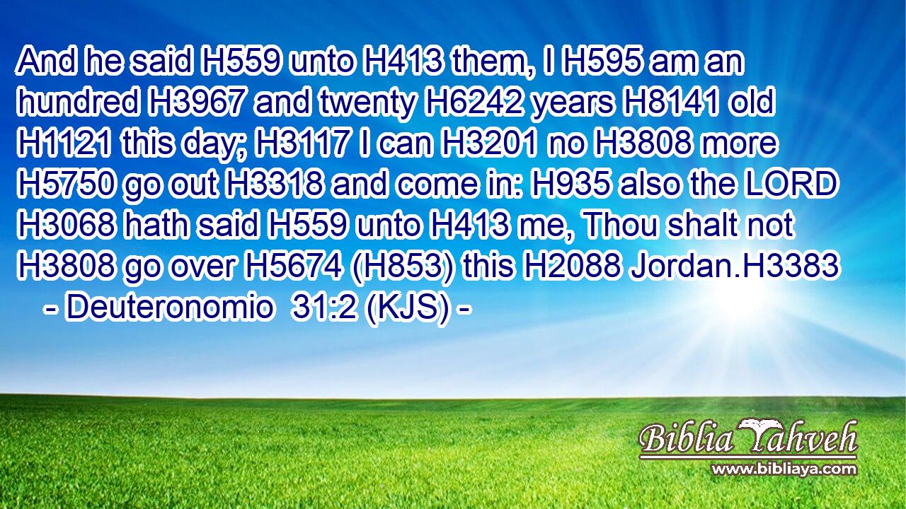 And he said H559 unto H413 them, I H595 am an hundred H3967 and twenty H6242 years H8141 old H1121 this day; H3117 I can H3201 no H3808 more H5750 go out H3318 and come in: H935 also the LORD H3068 hath said H559 unto H413 me, Thou shalt not H3808 go over H5674 (H853) this H2088 Jordan.H3383