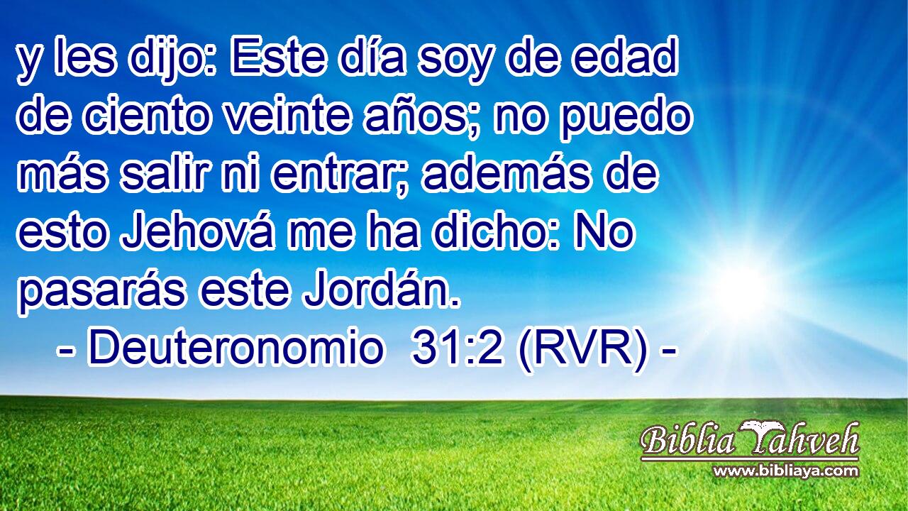 y les dijo: Este día soy de edad de ciento veinte años; no puedo más salir ni entrar; además de esto Jehová me ha dicho: No pasarás este Jordán.