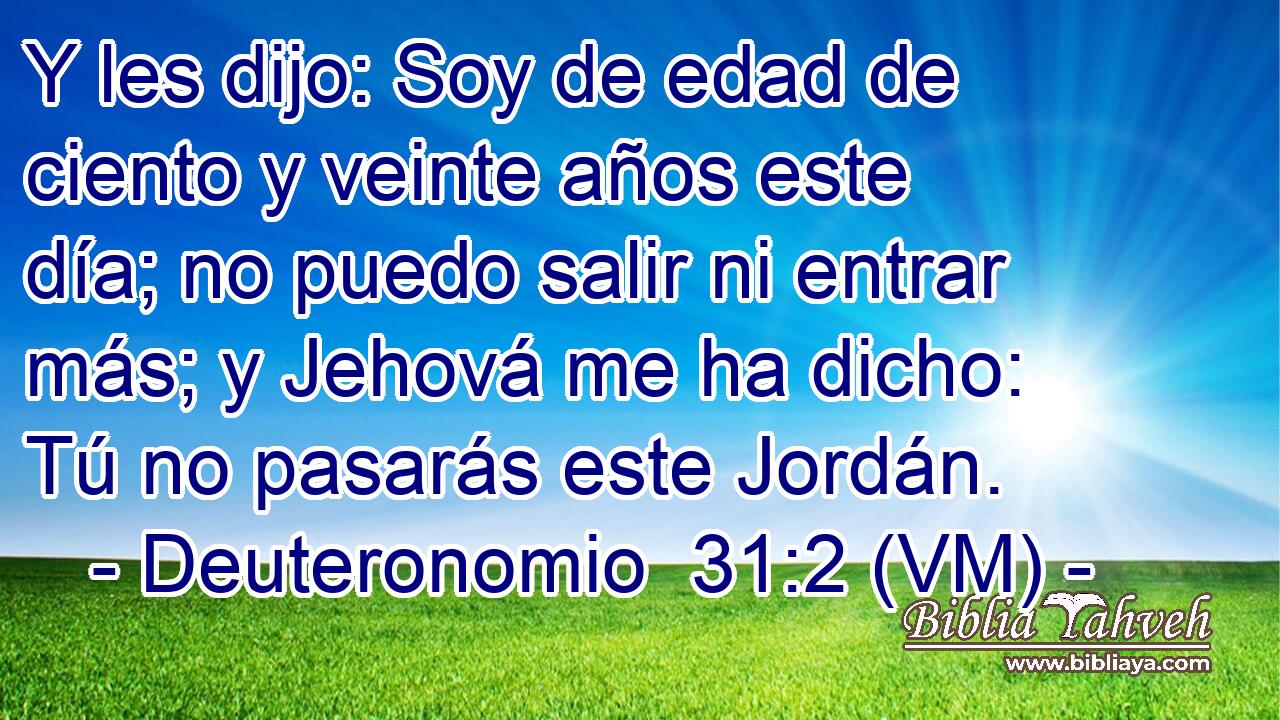  Y les dijo: Soy de edad de ciento y veinte años este día; no puedo salir ni entrar más; y Jehová me ha dicho: Tú no pasarás este Jordán. 